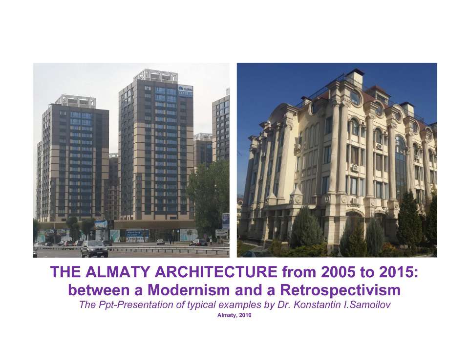 The Almaty architecture from 2005 to 2015: between a Modernism and a Retrospectivism / The Ppt-Presentation of typical examples by Dr. Konstantin I.Samoilov. - Almaty, 2016. – 118 p.
